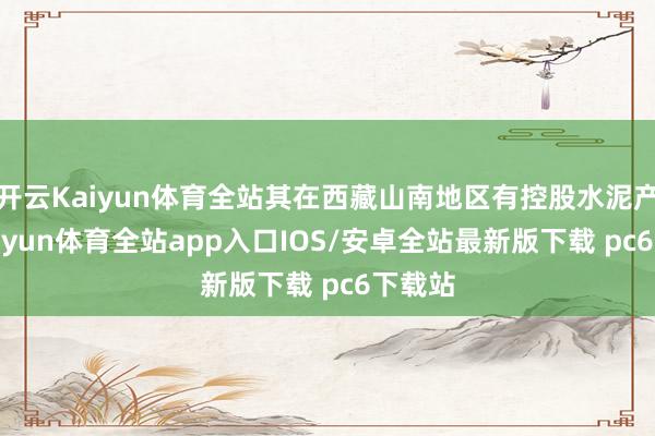 开云Kaiyun体育全站其在西藏山南地区有控股水泥产能-kaiyun体育全站app入口IOS/安卓全站最新版下载 pc6下载站