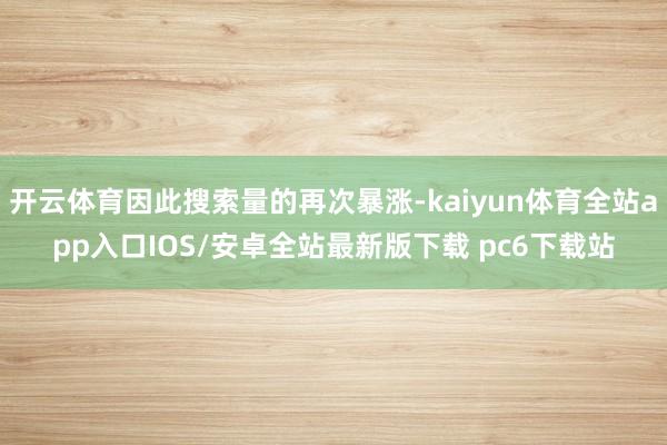 开云体育因此搜索量的再次暴涨-kaiyun体育全站app入口IOS/安卓全站最新版下载 pc6下载站
