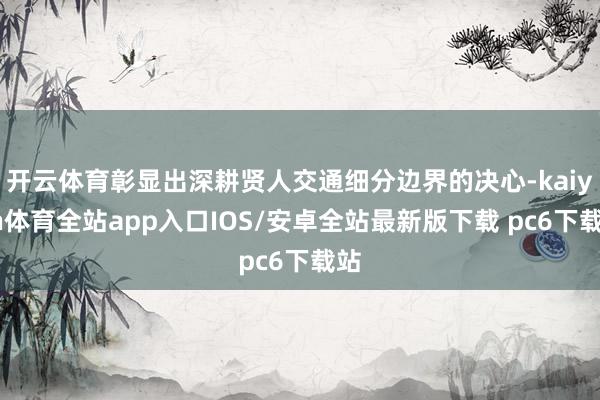 开云体育彰显出深耕贤人交通细分边界的决心-kaiyun体育全站app入口IOS/安卓全站最新版下载 pc6下载站