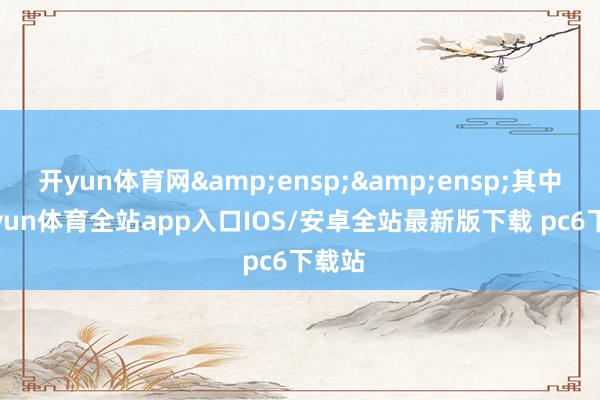 开yun体育网&ensp;&ensp;其中-kaiyun体育全站app入口IOS/安卓全站最新版下载 pc6下载站