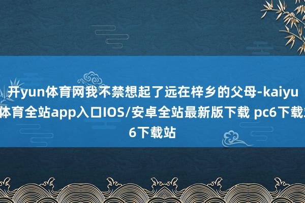 开yun体育网我不禁想起了远在梓乡的父母-kaiyun体育全站app入口IOS/安卓全站最新版下载 pc6下载站