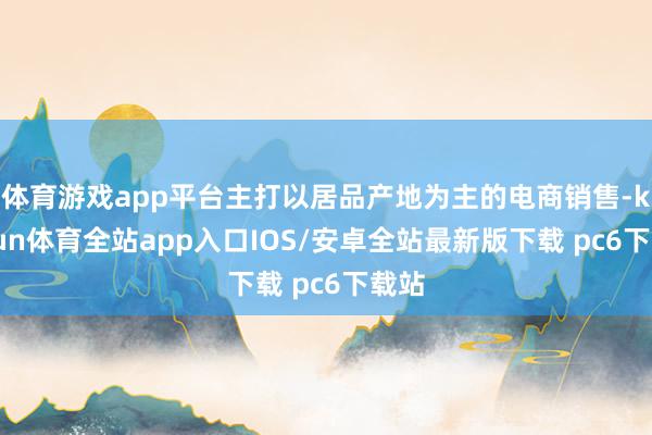 体育游戏app平台主打以居品产地为主的电商销售-kaiyun体育全站app入口IOS/安卓全站最新版下载 pc6下载站