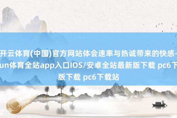 开云体育(中国)官方网站体会速率与热诚带来的快感-kaiyun体育全站app入口IOS/安卓全站最新版下载 pc6下载站