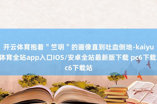 开云体育抱着＂竺明＂的画像直到吐血倒地-kaiyun体育全站app入口IOS/安卓全站最新版下载 pc6下载站