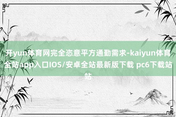 开yun体育网完全恣意平方通勤需求-kaiyun体育全站app入口IOS/安卓全站最新版下载 pc6下载站