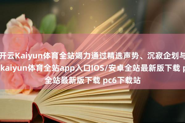 开云Kaiyun体育全站竭力通过精选声势、沉寂企划与丰富场景-kaiyun体育全站app入口IOS/安卓全站最新版下载 pc6下载站