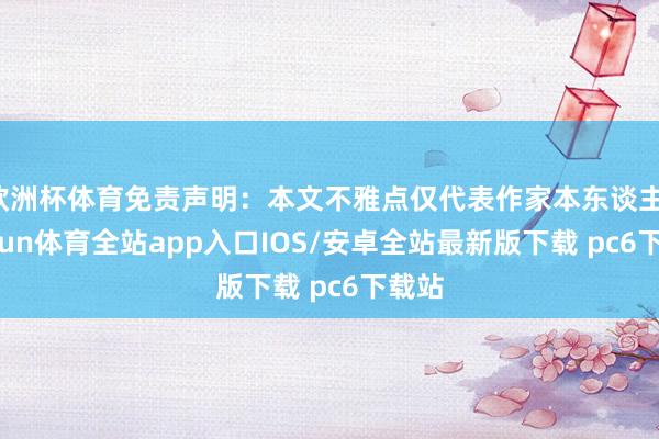 欧洲杯体育免责声明：本文不雅点仅代表作家本东谈主-kaiyun体育全站app入口IOS/安卓全站最新版下载 pc6下载站