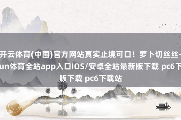 开云体育(中国)官方网站真实止境可口！萝卜切丝丝-kaiyun体育全站app入口IOS/安卓全站最新版下载 pc6下载站
