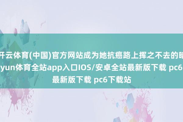 开云体育(中国)官方网站成为她抗癌路上挥之不去的暗淡-kaiyun体育全站app入口IOS/安卓全站最新版下载 pc6下载站