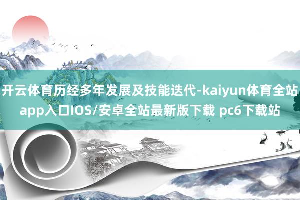 开云体育历经多年发展及技能迭代-kaiyun体育全站app入口IOS/安卓全站最新版下载 pc6下载站