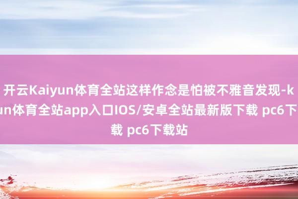 开云Kaiyun体育全站这样作念是怕被不雅音发现-kaiyun体育全站app入口IOS/安卓全站最新版下载 pc6下载站