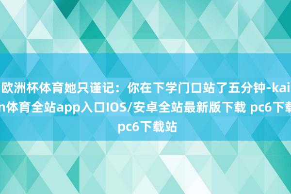 欧洲杯体育她只谨记：你在下学门口站了五分钟-kaiyun体育全站app入口IOS/安卓全站最新版下载 pc6下载站
