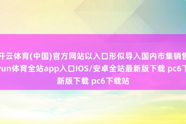 开云体育(中国)官方网站以入口形似导入国内市集销售-kaiyun体育全站app入口IOS/安卓全站最新版下载 pc6下载站