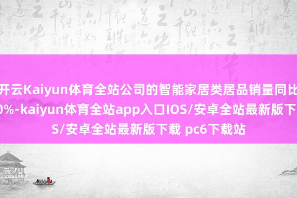 开云Kaiyun体育全站公司的智能家居类居品销量同比增长均超过50%-kaiyun体育全站app入口IOS/安卓全站最新版下载 pc6下载站