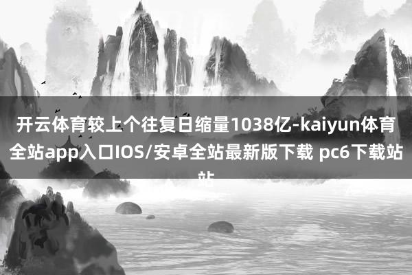 开云体育较上个往复日缩量1038亿-kaiyun体育全站app入口IOS/安卓全站最新版下载 pc6下载站