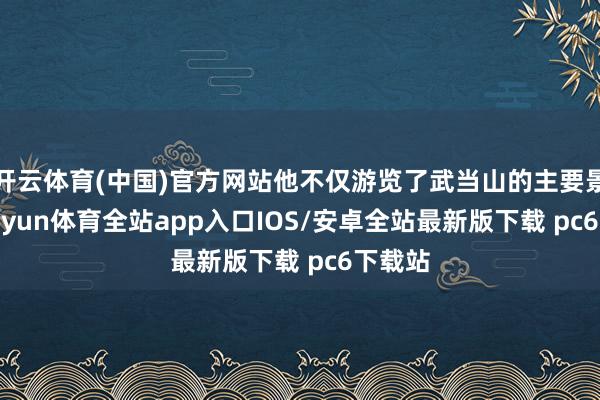 开云体育(中国)官方网站他不仅游览了武当山的主要景点-kaiyun体育全站app入口IOS/安卓全站最新版下载 pc6下载站