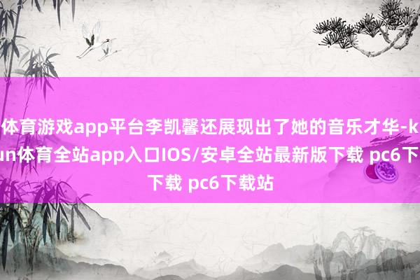 体育游戏app平台李凯馨还展现出了她的音乐才华-kaiyun体育全站app入口IOS/安卓全站最新版下载 pc6下载站