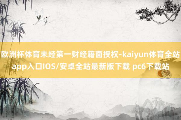 欧洲杯体育未经第一财经籍面授权-kaiyun体育全站app入口IOS/安卓全站最新版下载 pc6下载站