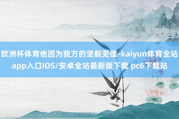 欧洲杯体育他因为我方的坚毅芜俚-kaiyun体育全站app入口IOS/安卓全站最新版下载 pc6下载站