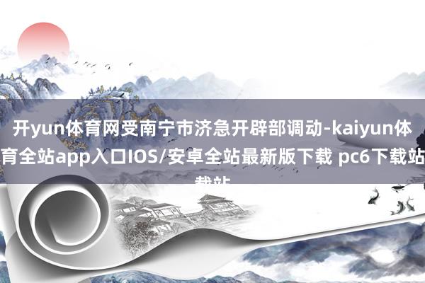开yun体育网受南宁市济急开辟部调动-kaiyun体育全站app入口IOS/安卓全站最新版下载 pc6下载站