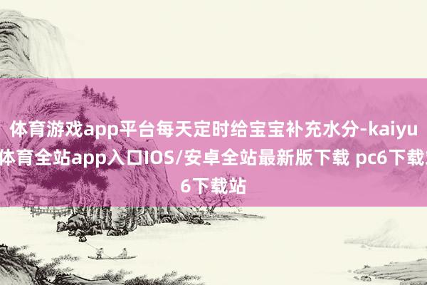 体育游戏app平台每天定时给宝宝补充水分-kaiyun体育全站app入口IOS/安卓全站最新版下载 pc6下载站
