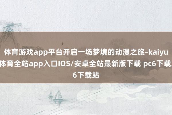 体育游戏app平台开启一场梦境的动漫之旅-kaiyun体育全站app入口IOS/安卓全站最新版下载 pc6下载站