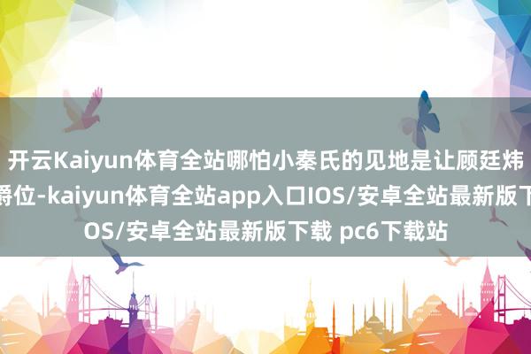 开云Kaiyun体育全站哪怕小秦氏的见地是让顾廷炜坐上宁远侯的爵位-kaiyun体育全站app入口IOS/安卓全站最新版下载 pc6下载站