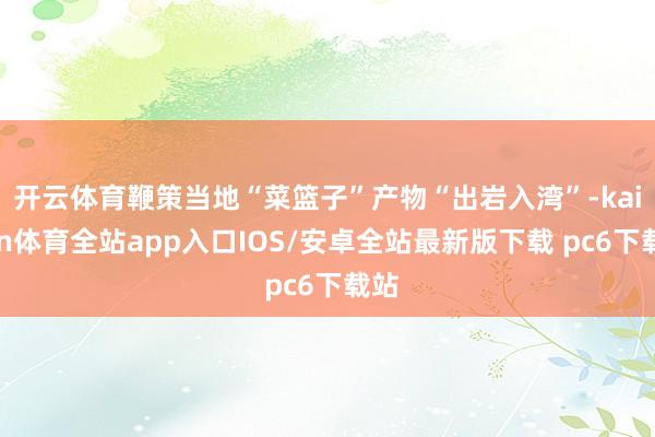 开云体育鞭策当地“菜篮子”产物“出岩入湾”-kaiyun体育全站app入口IOS/安卓全站最新版下载 pc6下载站