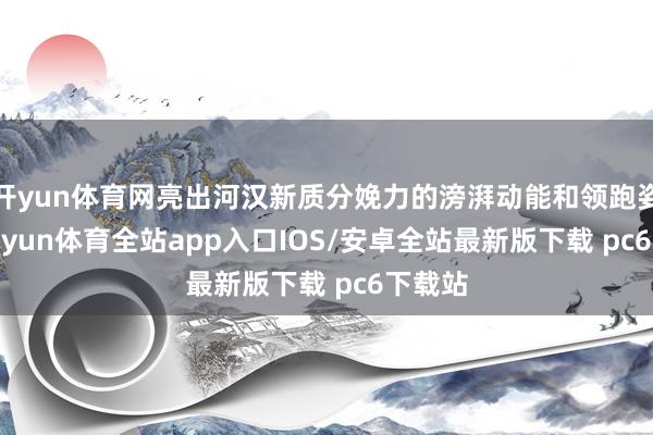 开yun体育网亮出河汉新质分娩力的滂湃动能和领跑姿态-kaiyun体育全站app入口IOS/安卓全站最新版下载 pc6下载站