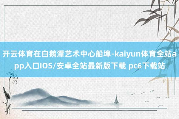 开云体育在白鹅潭艺术中心船埠-kaiyun体育全站app入口IOS/安卓全站最新版下载 pc6下载站