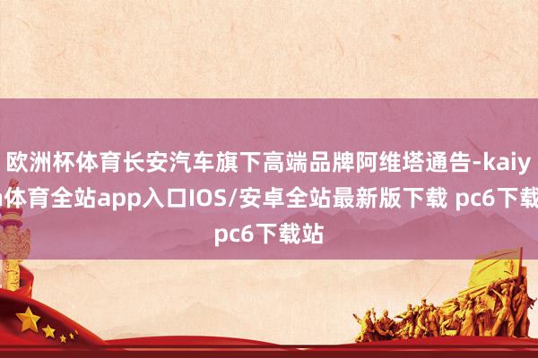 欧洲杯体育长安汽车旗下高端品牌阿维塔通告-kaiyun体育全站app入口IOS/安卓全站最新版下载 pc6下载站