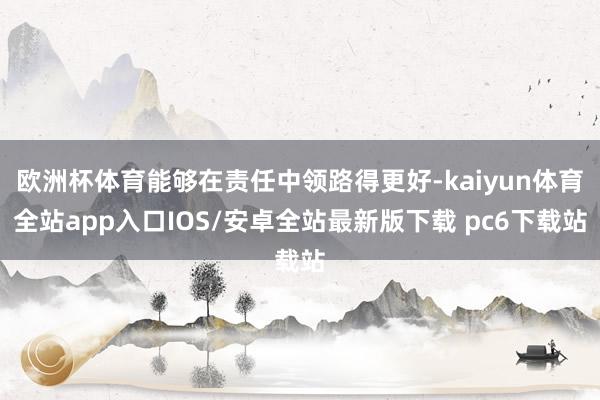 欧洲杯体育能够在责任中领路得更好-kaiyun体育全站app入口IOS/安卓全站最新版下载 pc6下载站