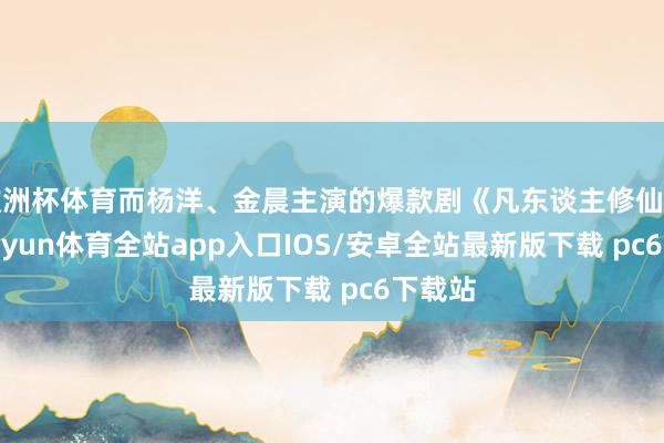欧洲杯体育而杨洋、金晨主演的爆款剧《凡东谈主修仙传》-kaiyun体育全站app入口IOS/安卓全站最新版下载 pc6下载站