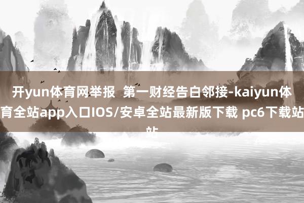 开yun体育网举报  第一财经告白邻接-kaiyun体育全站app入口IOS/安卓全站最新版下载 pc6下载站