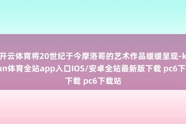 开云体育将20世纪于今摩洛哥的艺术作品缓缓呈现-kaiyun体育全站app入口IOS/安卓全站最新版下载 pc6下载站