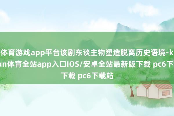 体育游戏app平台该剧东谈主物塑造脱离历史语境-kaiyun体育全站app入口IOS/安卓全站最新版下载 pc6下载站