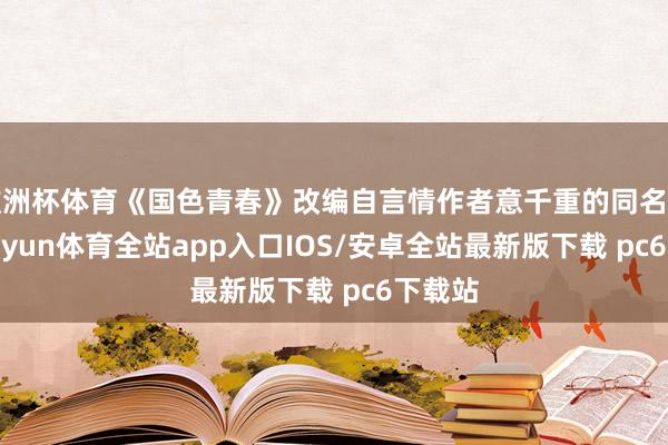 欧洲杯体育《国色青春》改编自言情作者意千重的同名演义-kaiyun体育全站app入口IOS/安卓全站最新版下载 pc6下载站