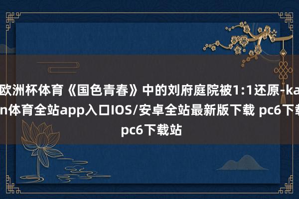 欧洲杯体育《国色青春》中的刘府庭院被1:1还原-kaiyun体育全站app入口IOS/安卓全站最新版下载 pc6下载站