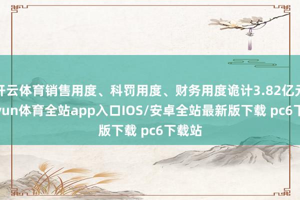 开云体育销售用度、科罚用度、财务用度诡计3.82亿元-kaiyun体育全站app入口IOS/安卓全站最新版下载 pc6下载站