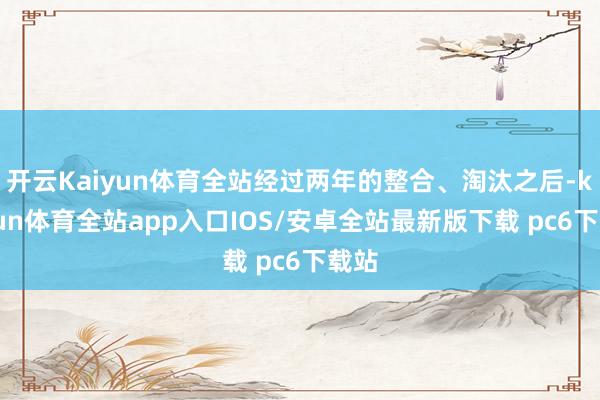 开云Kaiyun体育全站经过两年的整合、淘汰之后-kaiyun体育全站app入口IOS/安卓全站最新版下载 pc6下载站
