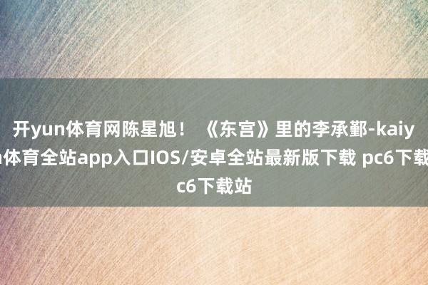 开yun体育网陈星旭！ 《东宫》里的李承鄞-kaiyun体育全站app入口IOS/安卓全站最新版下载 pc6下载站