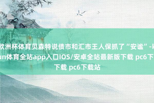 欧洲杯体育贝森特说债市和汇市王人保抓了“安谧”-kaiyun体育全站app入口IOS/安卓全站最新版下载 pc6下载站
