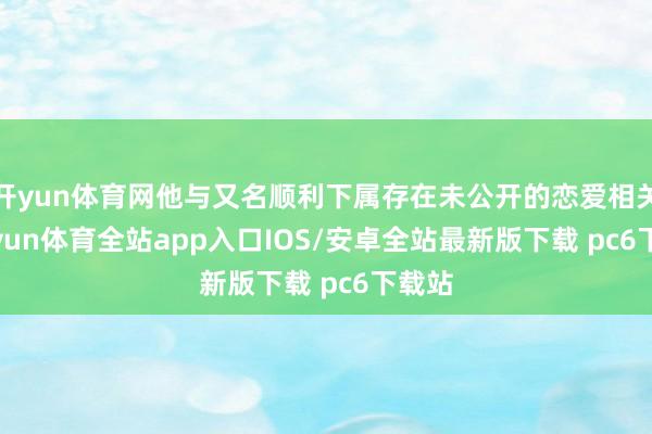 开yun体育网他与又名顺利下属存在未公开的恋爱相关-kaiyun体育全站app入口IOS/安卓全站最新版下载 pc6下载站