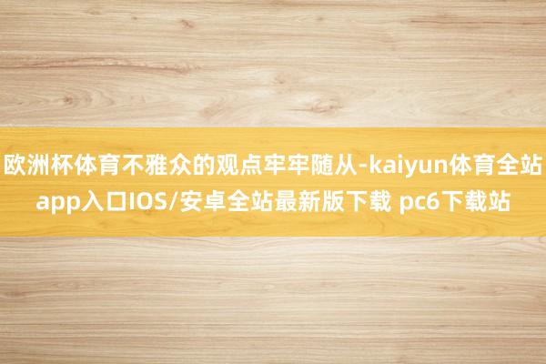欧洲杯体育不雅众的观点牢牢随从-kaiyun体育全站app入口IOS/安卓全站最新版下载 pc6下载站