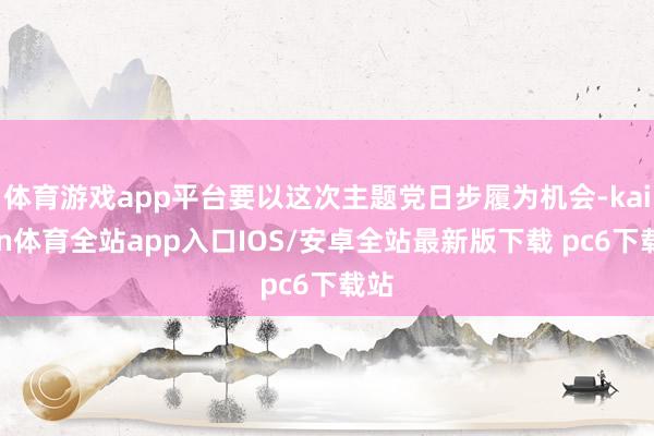 体育游戏app平台要以这次主题党日步履为机会-kaiyun体育全站app入口IOS/安卓全站最新版下载 pc6下载站