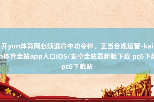 开yun体育网必须遵命中功令律、正当合规运营-kaiyun体育全站app入口IOS/安卓全站最新版下载 pc6下载站