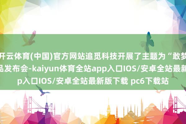 开云体育(中国)官方网站追觅科技开展了主题为“敢梦敢为”的全场景新品发布会-kaiyun体育全站app入口IOS/安卓全站最新版下载 pc6下载站