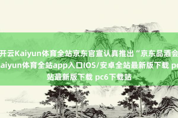 开云Kaiyun体育全站京东官宣认真推出“京东品酒会”活动-kaiyun体育全站app入口IOS/安卓全站最新版下载 pc6下载站