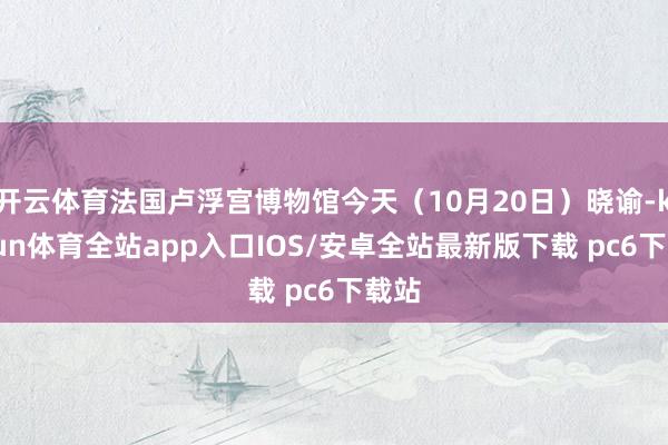 开云体育法国卢浮宫博物馆今天（10月20日）晓谕-kaiyun体育全站app入口IOS/安卓全站最新版下载 pc6下载站