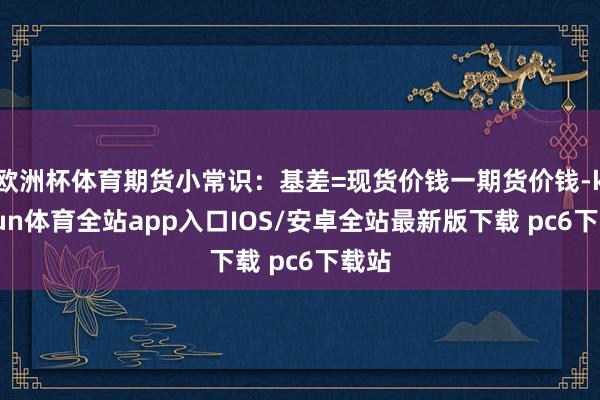 欧洲杯体育期货小常识：基差=现货价钱一期货价钱-kaiyun体育全站app入口IOS/安卓全站最新版下载 pc6下载站
